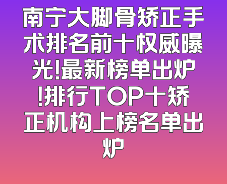 南宁大脚骨矫正手术排名前十权威曝光！最新榜单出炉！排行TOP十矫正机构上榜名单出炉