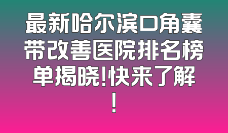 最新哈尔滨口角囊带改善医院排名榜单揭晓！快来了解！