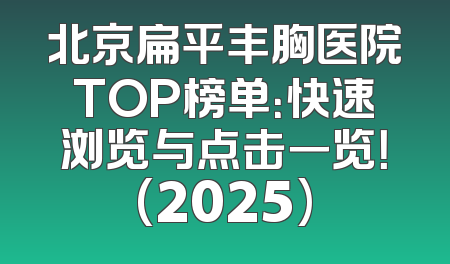 北京扁平丰胸医院TOP榜单：快速浏览与点击一览！(2025)