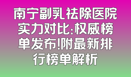 南宁副乳祛除医院实力对比：权威榜单发布！附最新排行榜单解析