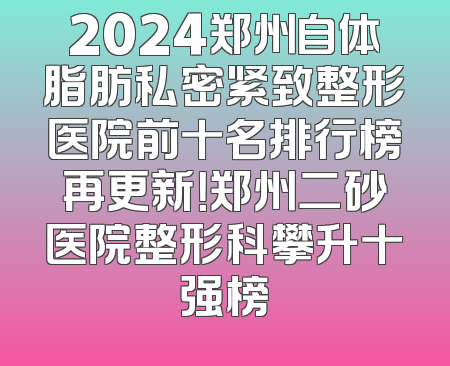 2024郑州自体脂肪私密紧致整形医院前十名排行榜再更新！郑州二砂医院整形科攀升十强榜