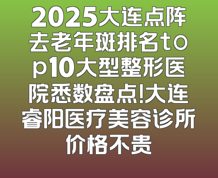 2025大连点阵去老年斑排名top10大型整形医院悉数盘点！大连睿阳医疗美容诊所价格不贵