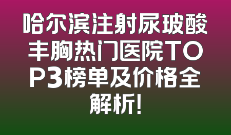 哈尔滨注射尿玻酸丰胸热门医院TOP3榜单及价格全解析！