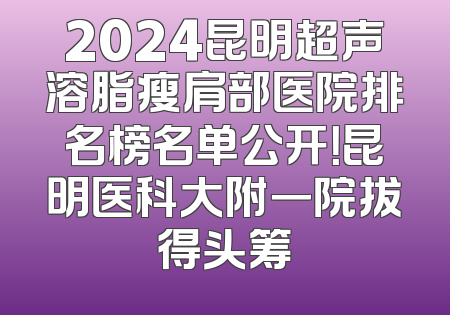 2024昆明超声溶脂瘦肩部医院排名榜名单公开！昆明医科大附一院拔得头筹