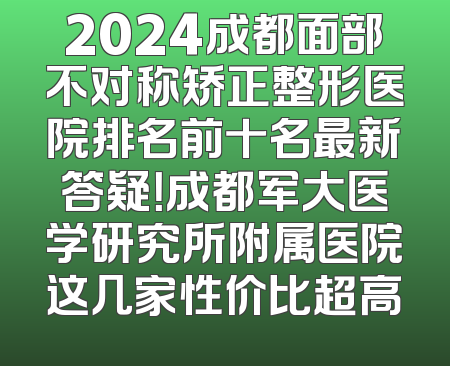 2024成都面部不对称矫正整形医院排名前十名最新答疑！成都军大医学研究所附属医院这几家性价比超高