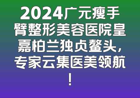 2024广元瘦手臂整形美容医院皇嘉柏兰独占鳌头，专家云集医美领航！