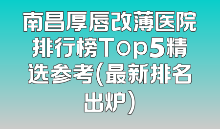 南昌厚唇改薄医院排行榜Top5精选参考（最新排名出炉）