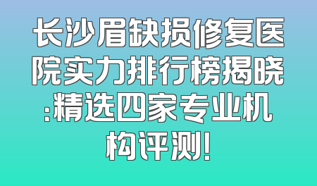 长沙眉缺损修复医院实力排行榜揭晓：精选四家专业机构评测！