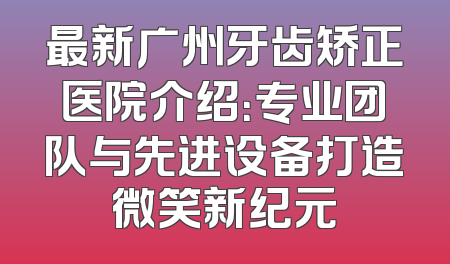 最新广州牙齿矫正医院介绍：专业团队与先进设备打造微笑新纪元