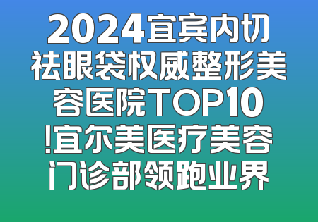 2024宜宾内切祛眼袋权威整形美容医院TOP10！宜尔美医疗美容门诊部领跑业界