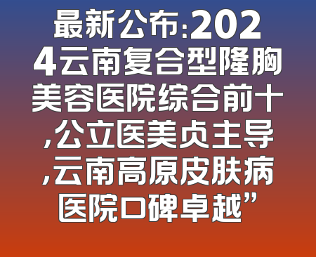 最新公布：2024云南复合型隆胸美容医院综合前十，公立医美占主导，云南高原皮肤病医院口碑卓越”