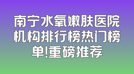 南宁水氧嫩肤医院机构排行榜热门榜单！重磅推荐