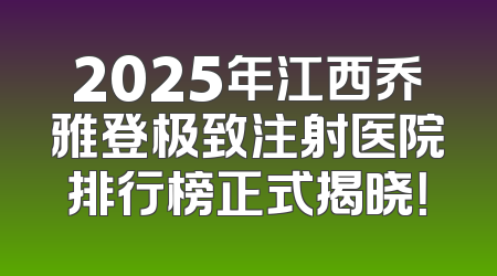 2025年江西乔雅登极致注射医院排行榜正式揭晓！