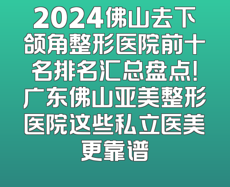2024佛山去下颌角整形医院前十名排名汇总盘点！广东佛山亚美整形医院这些私立医美更靠谱