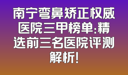 南宁弯鼻矫正权威医院三甲榜单：精选前三名医院评测解析！
