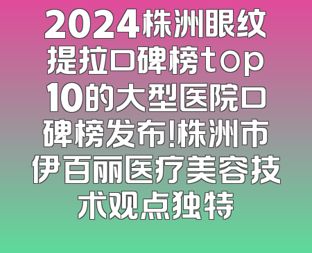 2024株洲眼纹提拉口碑榜top10的大型医院口碑榜发布！株洲市伊百丽医疗美容技术观点独特