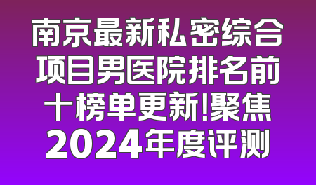南京最新私密综合项目男医院排名前十榜单更新！聚焦2024年度评测