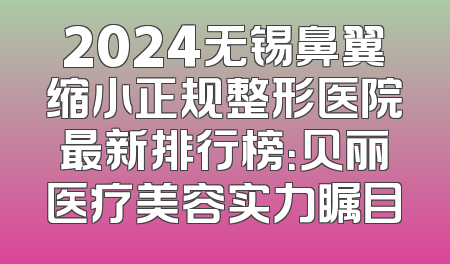 2024无锡鼻翼缩小正规整形医院最新排行榜：贝丽医疗美容实力瞩目