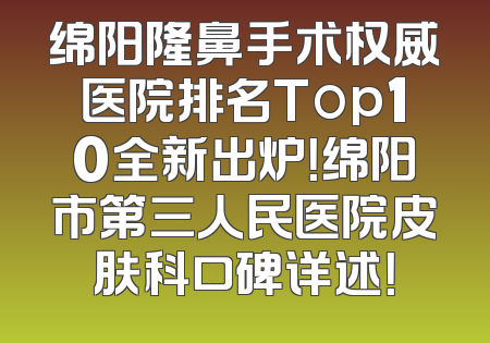 绵阳隆鼻手术权威医院排名Top10全新出炉！绵阳市第三人民医院皮肤科口碑详述！