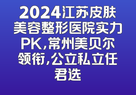 2024江苏皮肤美容整形医院实力PK，常州美贝尔领衔，公立私立任君选