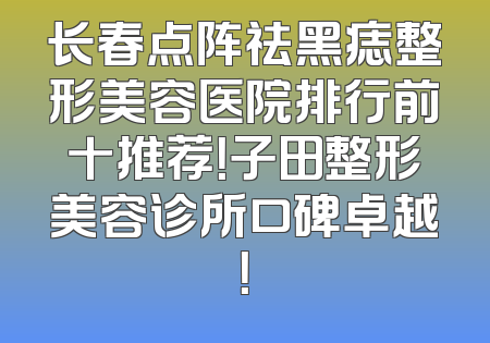 长春点阵祛黑痣整形美容医院排行前十推荐！子田整形美容诊所口碑卓越！