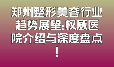 郑州整形美容行业趋势展望：权威医院介绍与深度盘点！