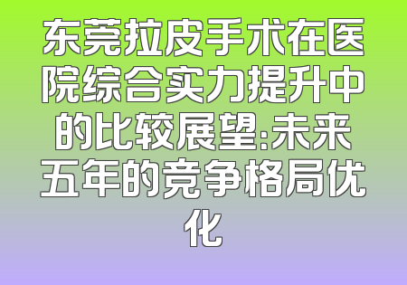 东莞拉皮手术在医院综合实力提升中的比较展望：未来五年的竞争格局优化