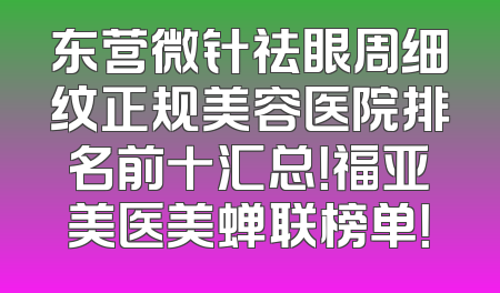 东营微针祛眼周细纹正规美容医院排名前十汇总！福亚美医美蝉联榜单！