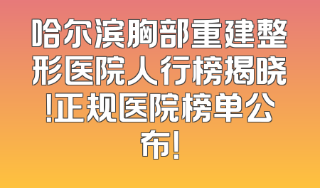哈尔滨胸部重建整形医院人行榜揭晓！正规医院榜单公布！