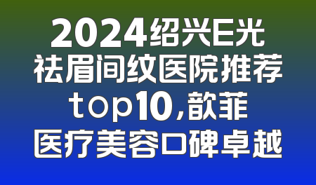 2024绍兴E光祛眉间纹医院推荐top10，歆菲医疗美容口碑卓越