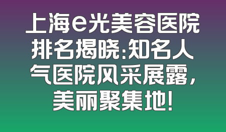上海e光美容医院排名揭晓：知名人气医院风采展露，美丽聚集地！