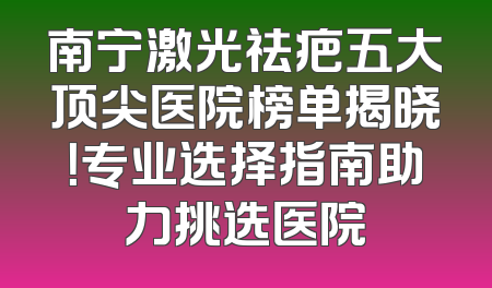 南宁激光祛疤五大顶尖医院榜单揭晓！专业选择指南助力挑选医院