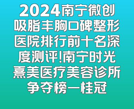 2024南宁微创吸脂丰胸口碑整形医院排行前十名深度测评！南宁时光熹美医疗美容诊所争夺榜一桂冠