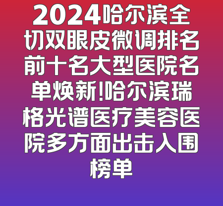2024哈尔滨全切双眼皮微调排名前十名大型医院名单焕新！哈尔滨瑞格光谱医疗美容医院多方面出击入围榜单