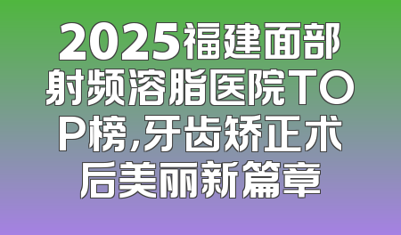 2025福建面部射频溶脂医院TOP榜，牙齿矫正术后美丽新篇章