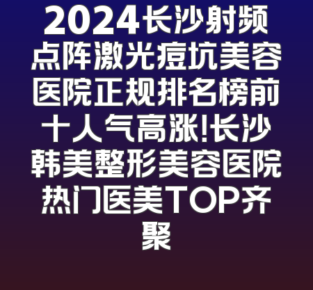 2024长沙射频点阵激光痘坑美容医院正规排名榜前十人气高涨！长沙韩美整形美容医院热门医美TOP齐聚