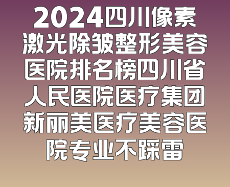 2024四川像素激光除皱整形美容医院排名榜四川省人民医院医疗集团新丽美医疗美容医院专业不踩雷