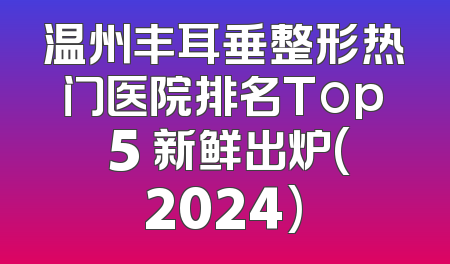 温州丰耳垂整形热门医院排名Top 5 新鲜出炉(2024)