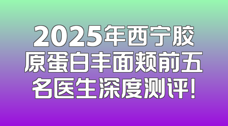 2025年西宁胶原蛋白丰面颊前五名医生深度测评！