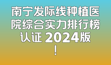 南宁发际线种植医院综合实力排行榜认证 2024版！