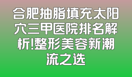 合肥抽脂填充太阳穴三甲医院排名解析！整形美容新潮流之选