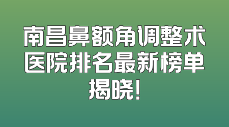 南昌鼻额角调整术医院排名最新榜单揭晓！