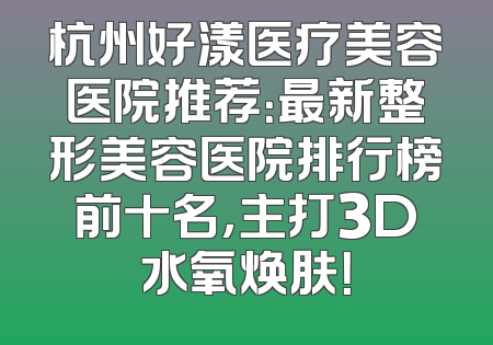 杭州好漾医疗美容医院推荐：最新整形美容医院排行榜前十名，主打3D水氧焕肤！