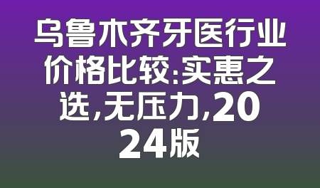 乌鲁木齐牙医行业价格比较：实惠之选，无压力，2024版