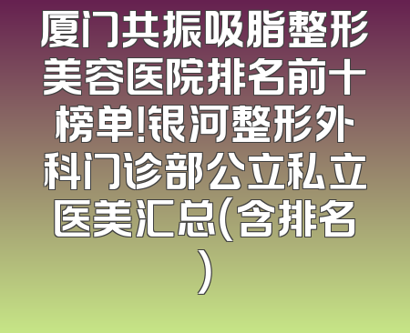厦门共振吸脂整形美容医院排名前十榜单！银河整形外科门诊部公立私立医美汇总（含排名）