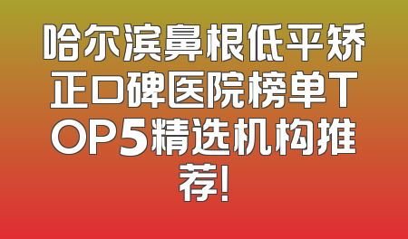 哈尔滨鼻根低平矫正口碑医院榜单TOP5精选机构推荐！