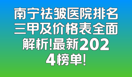 南宁祛皱医院排名三甲及价格表全面解析！最新2024榜单！