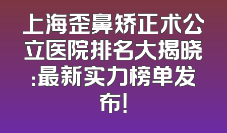上海歪鼻矫正术公立医院排名大揭晓：最新实力榜单发布！