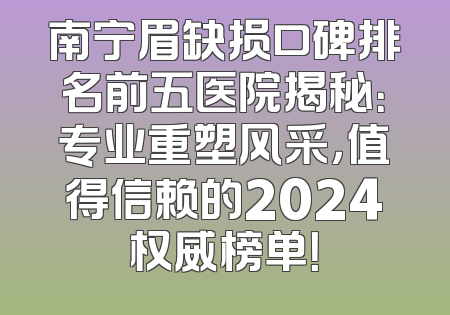 南宁眉缺损口碑排名前五医院揭秘：专业重塑风采，值得信赖的2024权威榜单！