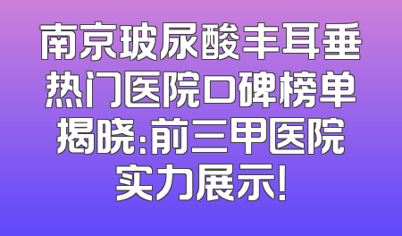 南京玻尿酸丰耳垂热门医院口碑榜单揭晓：前三甲医院实力展示！